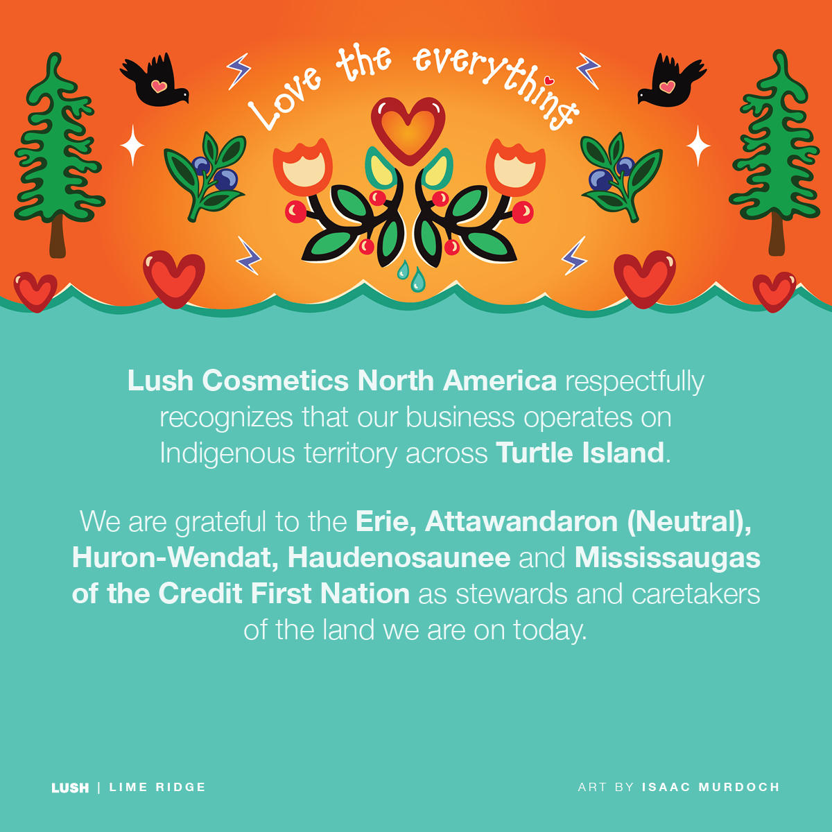 Lush Cosmetics North America respectfully recognizes our business operates on Indigenous territory across Turtle Island. We are grateful to the Erie, Attawandaron (Neutral), Huron-Wendat, Haudenosaunee and Mississaugas of the Credit First Nation as stewards and caretakers of the land we are on today.
