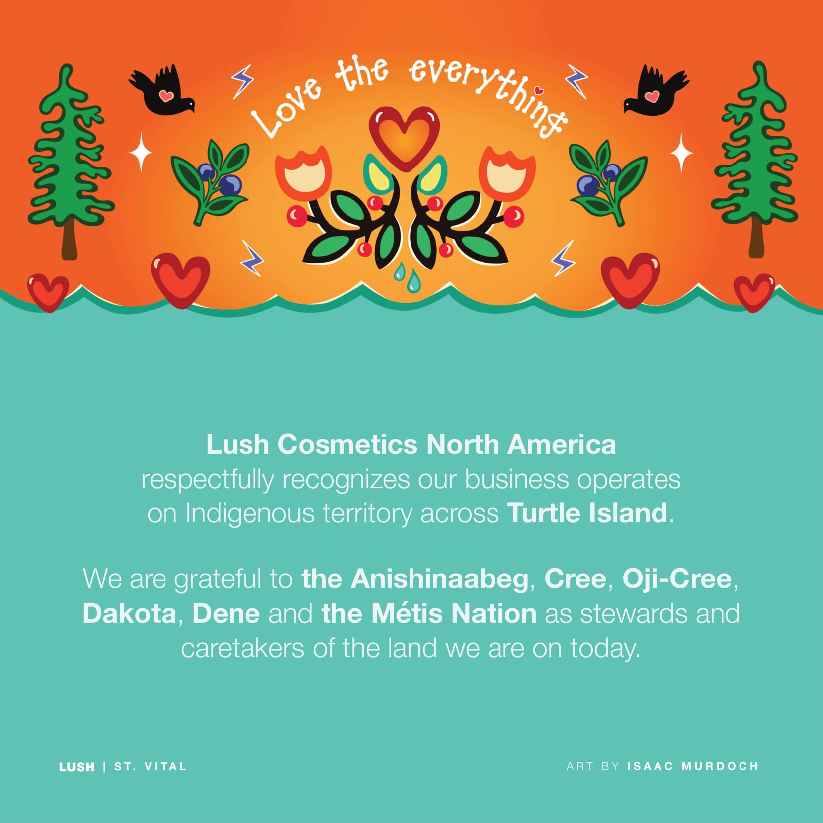 Lush Cosmetics North America respectfully recognizes our business operates on Indigenous territory across Turtle Island. We are grateful to the Anishinaabeg, Cree, Oji-Cree, Dakota, Dene and the Métis Nation as stewards and caretakers of the land we are on today.