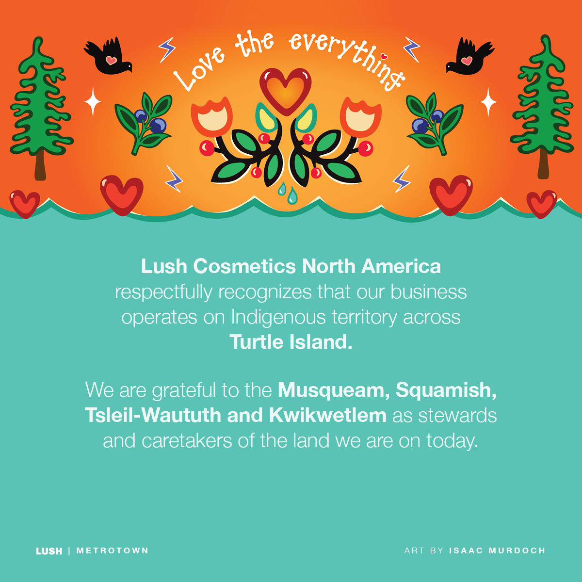 Lush Cosmetics North America respectfully recognizes our business operates on Indigenous territory across Turtle Island. We are grateful to the Musqueam, Squamish, Tsleil-Waututh and Kwikwetlem as stewards and caretakers of the land we are on today.