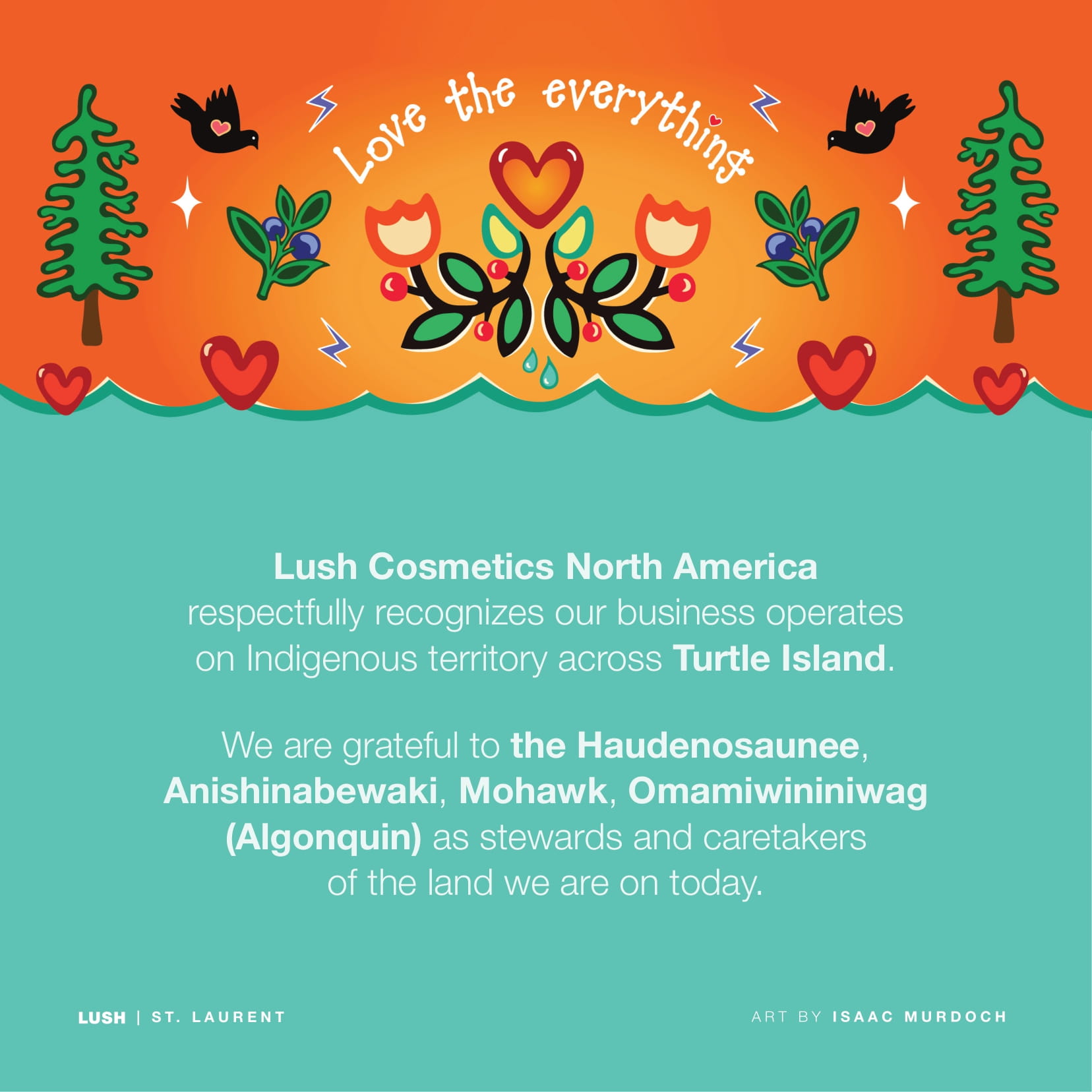 Lush Cosmetics North America respectfully recognizes our business operates on Indigenous territory across Turtle Island. We are grateful to the Haudenosaunee, Anishinabewaki, Mohawk, Omamiwininiwag (Algonquin) as stewards and caretakers of the land we are on today.
