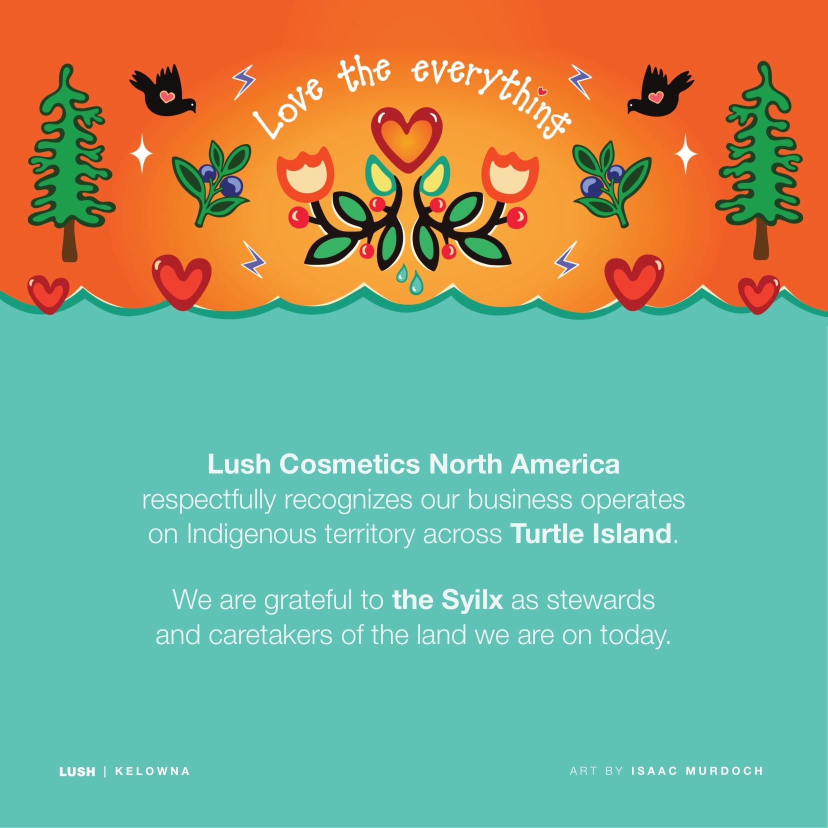 Lush Cosmetics North America respectfully recognizes our business operates on Indigenous territory across Turtle Island. We are grateful to the Syilx as stewards and caretakers of the land we are on today.
