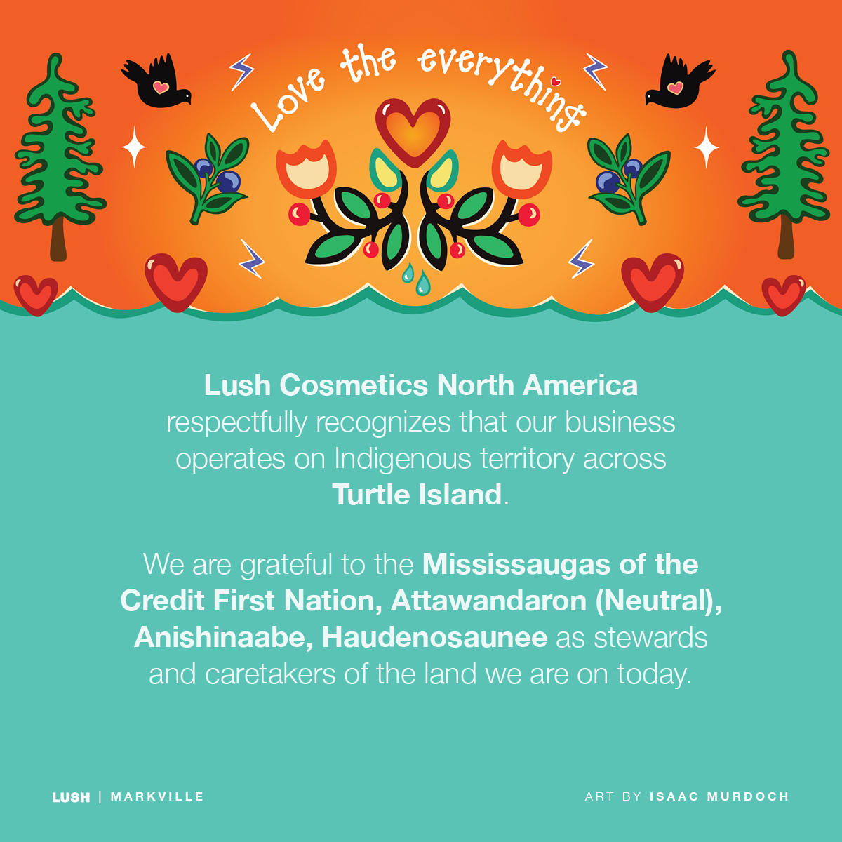 Lush Cosmetics North America respectfully recognizes our business operates on Indigenous territory across Turtle Island. We are grateful to the Credit First Nation, Anishinaabe, Chippewa, Huron-Wendat, Haudenosaunee as stewards and caretakers of the land we are on today.